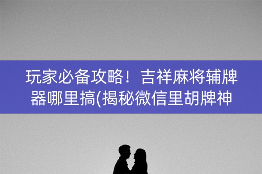 玩家必备攻略！吉祥麻将辅牌器哪里搞(揭秘微信里胡牌神器)