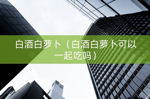 白酒白萝卜（白酒白萝卜可以一起吃吗）