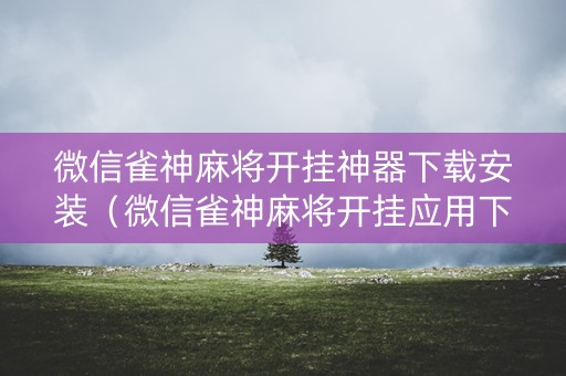 微信雀神麻将开挂神器下载安装（微信雀神麻将开挂应用下载）