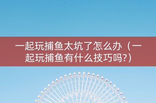 一起玩捕鱼太坑了怎么办（一起玩捕鱼有什么技巧吗?）