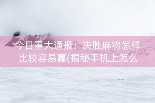 今日重大通报！决胜麻将怎样比较容易赢(揭秘手机上怎么容易赢)