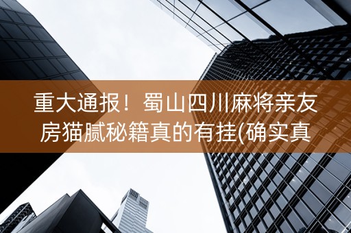重大通报！蜀山四川麻将亲友房猫腻秘籍真的有挂(确实真的有挂)