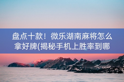 盘点十款！微乐湖南麻将怎么拿好牌(揭秘手机上胜率到哪调)