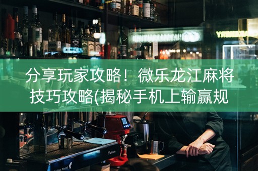 分享玩家攻略！微乐龙江麻将技巧攻略(揭秘手机上输赢规律)