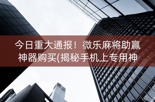 今日重大通报！微乐麻将助赢神器购买(揭秘手机上专用神器下载)