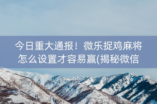 今日重大通报！微乐捉鸡麻将怎么设置才容易赢(揭秘微信里赢的诀窍)