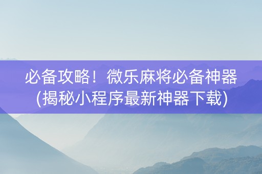 必备攻略！微乐麻将必备神器(揭秘小程序最新神器下载)
