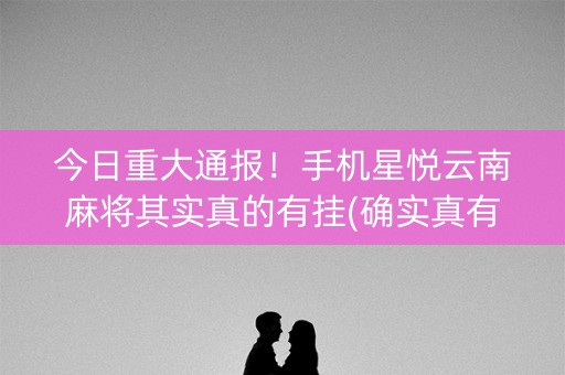 今日重大通报！手机星悦云南麻将其实真的有挂(确实真有挂)