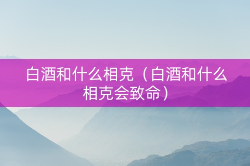 白酒和什么相克（白酒和什么相克会致命）