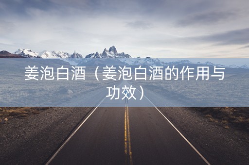 姜泡白酒（姜泡白酒的作用与功效）