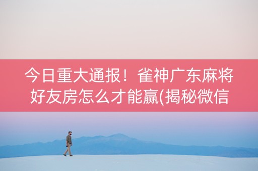 今日重大通报！雀神广东麻将好友房怎么才能赢(揭秘微信里确实有猫腻)