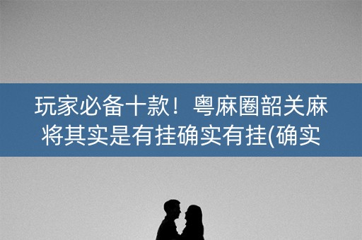 玩家必备十款！粤麻圈韶关麻将其实是有挂确实有挂(确实有挂吗)