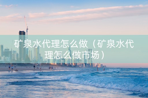 矿泉水代理怎么做（矿泉水代理怎么做市场）