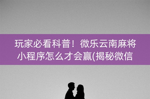 玩家必看科普！微乐云南麻将小程序怎么才会赢(揭秘微信里助攻神器)