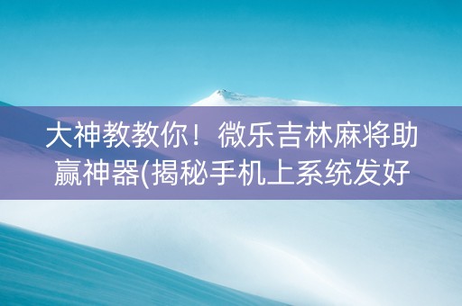 大神教教你！微乐吉林麻将助赢神器(揭秘手机上系统发好牌)