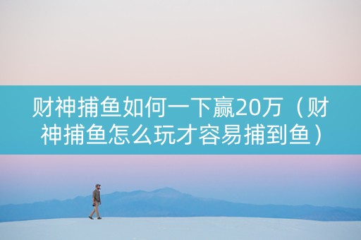 财神捕鱼如何一下赢20万（财神捕鱼怎么玩才容易捕到鱼）