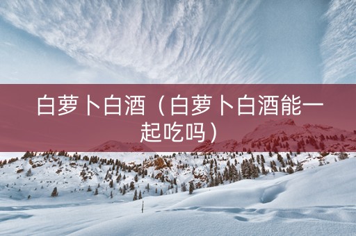 白萝卜白酒（白萝卜白酒能一起吃吗）