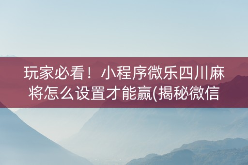 玩家必看！小程序微乐四川麻将怎么设置才能赢(揭秘微信里自建房怎么赢)