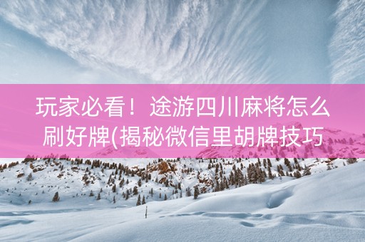玩家必看！途游四川麻将怎么刷好牌(揭秘微信里胡牌技巧)