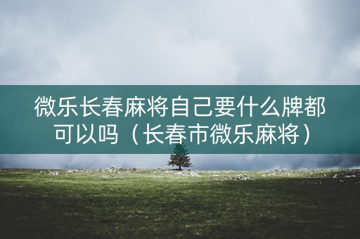 微乐长春麻将自己要什么牌都可以吗（长春市微乐麻将）