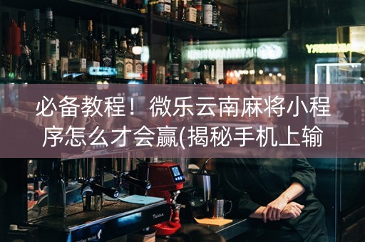 必备教程！微乐云南麻将小程序怎么才会赢(揭秘手机上输赢技巧)