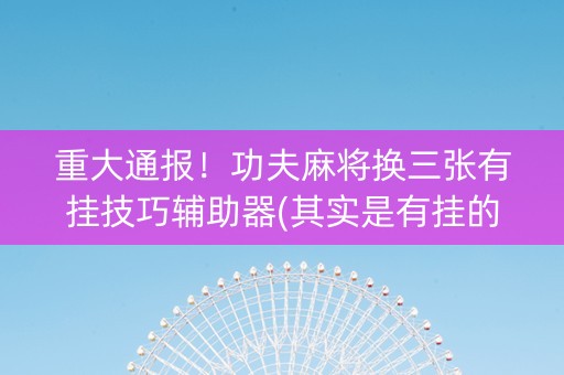 重大通报！功夫麻将换三张有挂技巧辅助器(其实是有挂的)