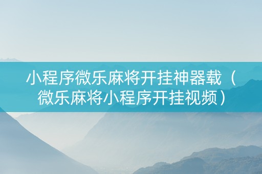 小程序微乐麻将开挂神器载（微乐麻将小程序开挂视频）