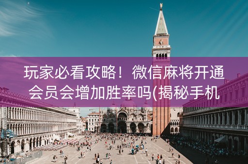 玩家必看攻略！微信麻将开通会员会增加胜率吗(揭秘手机上提高胜率)