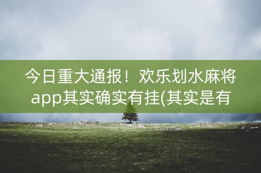 今日重大通报！欢乐划水麻将app其实确实有挂(其实是有挂确实有挂)