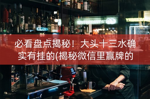 必看盘点揭秘！大头十三水确实有挂的(揭秘微信里赢牌的技巧)