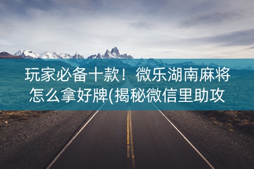 玩家必备十款！微乐湖南麻将怎么拿好牌(揭秘微信里助攻神器)