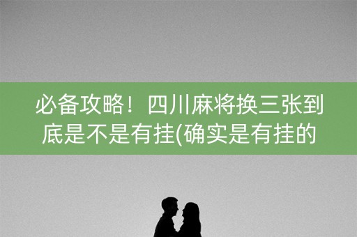必备攻略！四川麻将换三张到底是不是有挂(确实是有挂的)