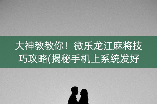 大神教教你！微乐龙江麻将技巧攻略(揭秘手机上系统发好牌)