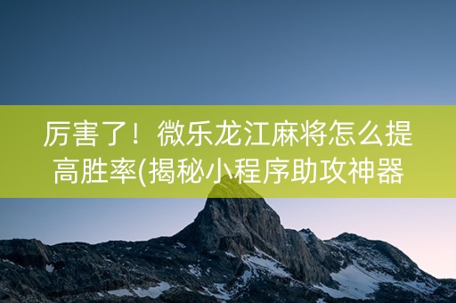 厉害了！微乐龙江麻将怎么提高胜率(揭秘小程序助攻神器)