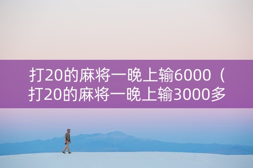 打20的麻将一晚上输6000（打20的麻将一晚上输3000多正常嘛）