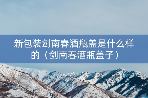 新包装剑南春酒瓶盖是什么样的（剑南春酒瓶盖子）
