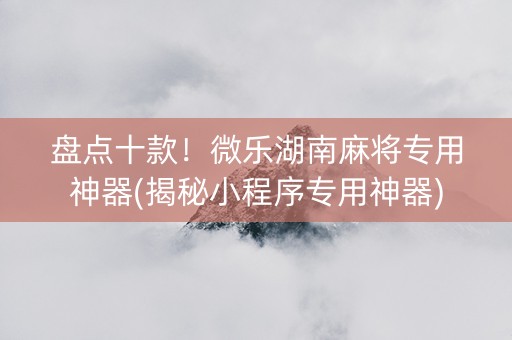 盘点十款！微乐湖南麻将专用神器(揭秘小程序专用神器)