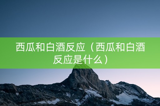 西瓜和白酒反应（西瓜和白酒反应是什么）
