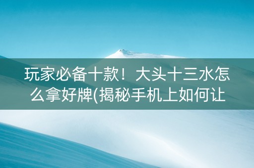 玩家必备十款！大头十三水怎么拿好牌(揭秘手机上如何让牌变好)