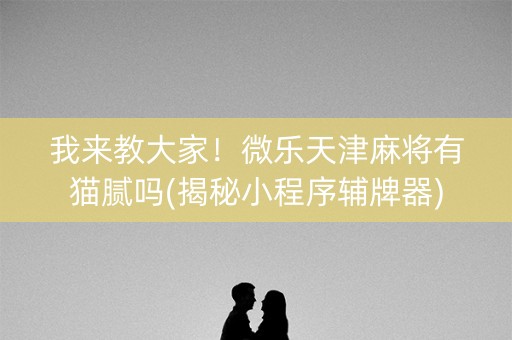 我来教大家！微乐天津麻将有猫腻吗(揭秘小程序辅牌器)