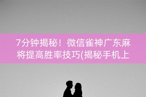 7分钟揭秘！微信雀神广东麻将提高胜率技巧(揭秘手机上赢牌的技巧)