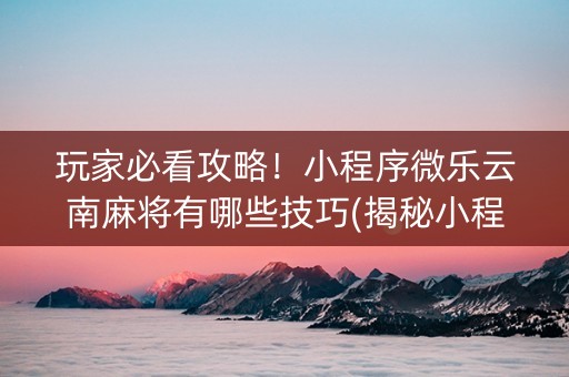玩家必看攻略！小程序微乐云南麻将有哪些技巧(揭秘小程序赢牌技巧)
