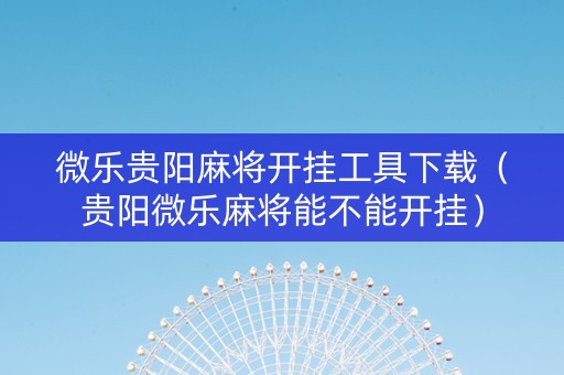 微乐贵阳麻将开挂工具下载（贵阳微乐麻将能不能开挂）
