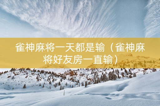 雀神麻将一天都是输（雀神麻将好友房一直输）