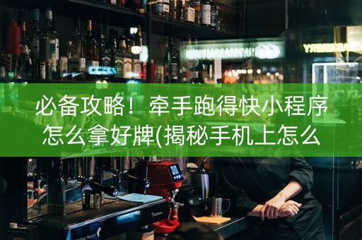 必备攻略！牵手跑得快小程序怎么拿好牌(揭秘手机上怎么容易赢)