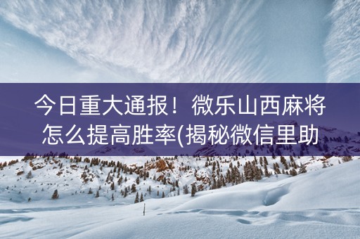 今日重大通报！微乐山西麻将怎么提高胜率(揭秘微信里助赢神器)