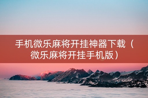手机微乐麻将开挂神器下载（微乐麻将开挂手机版）