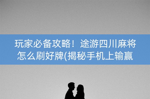 玩家必备攻略！途游四川麻将怎么刷好牌(揭秘手机上输赢技巧)