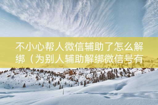 不小心帮人微信辅助了怎么解绑（为别人辅助解绑微信号有什么影响）