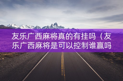 友乐广西麻将真的有挂吗（友乐广西麻将是可以控制谁赢吗）